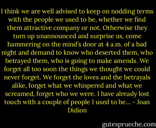I think we are well advised to keep on nodding terms with the people we used to be, whether we find them attractive company or not. Otherwise they turn up unannounced and surprise us, come hammering on the mind’s door at 4 a.m. of a bad night and demand to know who deserted them, who betrayed them, who is going to make amends. We forget all too soon the things we thought we could never forget. We forget the loves and the betrayals alike, forget what we whispered and what we screamed, forget who we were. I have already lost touch with a couple of people I used to be… - Joan Didion