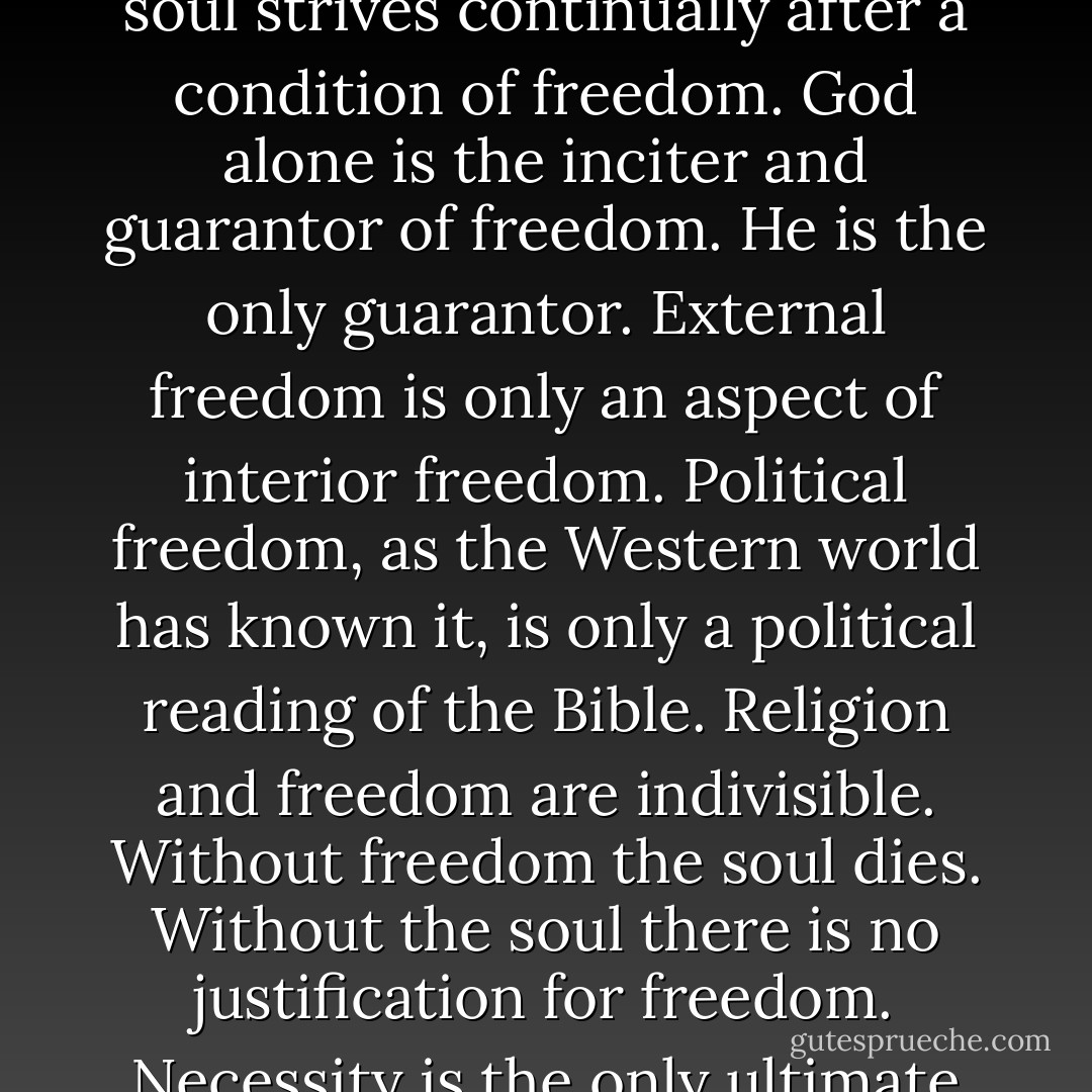 Freedom is a need of the soul, and nothing else. It is in striving toward God that the soul strives continually after a condition of freedom. God alone is the inciter and guarantor of freedom. He is the only guarantor. External freedom is only an aspect of interior freedom. Political freedom, as the Western world has known it, is only a political reading of the Bible. Religion and freedom are indivisible. Without freedom the soul dies. Without the soul there is no justification for freedom. Necessity is the only ultimate justification known to the mind. - Whittaker Chambers