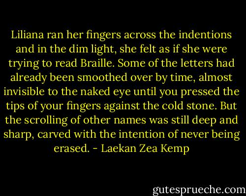 Liliana ran her fingers across the indentions and in the dim light, she felt as if she were trying to read Braille. Some of the letters had already been smoothed over by time, almost invisible to the naked eye until you pressed the tips of your fingers against the cold stone. But the scrolling of other names was still deep and sharp, carved with the intention of never being erased. - Laekan Zea Kemp
