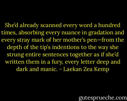 She’d already scanned every word a hundred times, absorbing every nuance in gradation and every stray mark of her mother’s pen—from the depth of the tip’s indentions to the way she strung entire sentences together as if she’d written them in a fury, every letter deep and dark and manic. - Laekan Zea Kemp