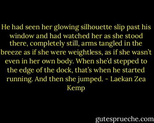 He had seen her glowing silhouette slip past his window and had watched her as she stood there, completely still, arms tangled in the breeze as if she were weightless, as if she wasn’t even in her own body. When she’d stepped to the edge of the dock, that’s when he started running. And then she jumped. - Laekan Zea Kemp