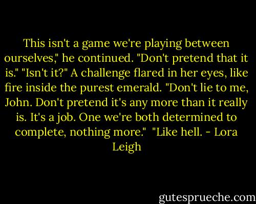 This isn't a game we're playing between ourselves," he continued. "Don't pretend that it is."<br />"Isn't it?" A challenge flared in her eyes, like fire inside the purest emerald. "Don't lie to me, John. Don't pretend it's any more than it really is. It's a job. One we're both determined to complete, nothing more." <br />"Like hell. - Lora Leigh