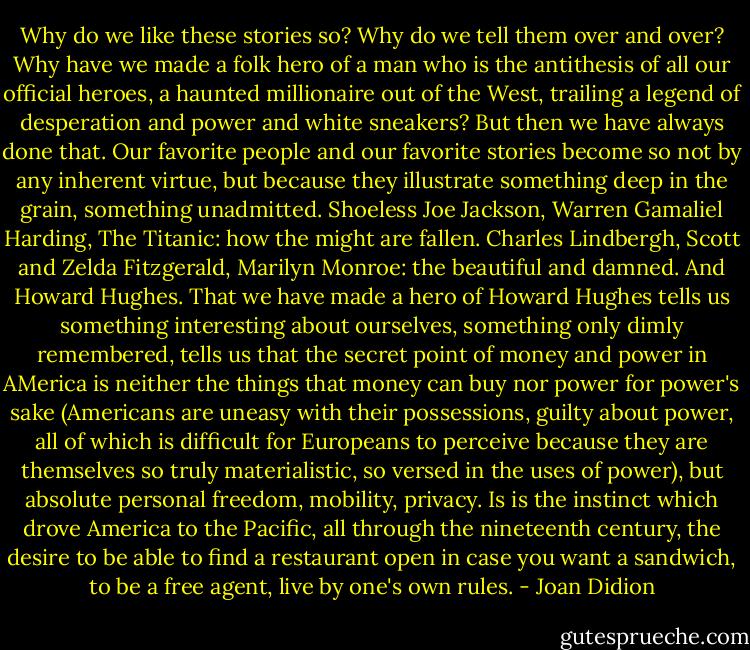 Why do we like these stories so? Why do we tell them over and over? Why have we made a folk hero of a man who is the antithesis of all our official heroes, a haunted millionaire out of the West, trailing a legend of desperation and power and white sneakers? But then we have always done that. Our favorite people and our favorite stories become so not by any inherent virtue, but because they illustrate something deep in the grain, something unadmitted. Shoeless Joe Jackson, Warren Gamaliel Harding, The Titanic: how the might are fallen. Charles Lindbergh, Scott and Zelda Fitzgerald, Marilyn Monroe: the beautiful and damned. And Howard Hughes. That we have made a hero of Howard Hughes tells us something interesting about ourselves, something only dimly remembered, tells us that the secret point of money and power in AMerica is neither the things that money can buy nor power for power's sake (Americans are uneasy with their possessions, guilty about power, all of which is difficult for Europeans to perceive because they are themselves so truly materialistic, so versed in the uses of power), but absolute personal freedom, mobility, privacy. Is is the instinct which drove America to the Pacific, all through the nineteenth century, the desire to be able to find a restaurant open in case you want a sandwich, to be a free agent, live by one's own rules. - Joan Didion