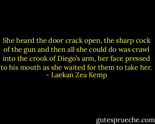 She heard the door crack open, the sharp cock of the gun and then all she could do was crawl into the crook of Diego’s arm, her face pressed to his mouth as she waited for them to take her. - Laekan Zea Kemp