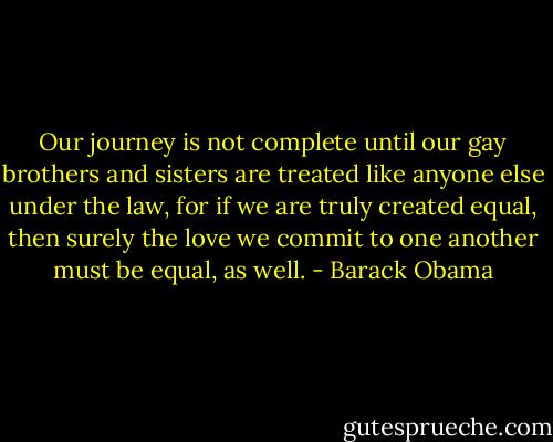 Our journey is not complete until our gay brothers and sisters are treated like anyone else under the law, for if we are truly created equal, then surely the love we commit to one another must be equal, as well. - Barack Obama