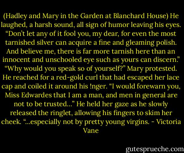 (Hadley and Mary in the Garden at Blanchard House)<br />He laughed, a harsh sound, all sign of humor leaving his eyes. “Don’t let any of it fool you, my dear, for even the most tarnished silver can acquire a fine and gleaming polish. And believe me, there is far more tarnish here than an innocent and unschooled eye such as yours can discern.”<br />“Why would you speak so of yourself?” Mary protested.<br />He reached for a red-gold curl that had escaped her lace cap and coiled it around his !nger. “I would forewarn you, Miss Edwardes that I am a man, and men in general are not to be trusted…” He held her gaze as he slowly released the ringlet, allowing his fingers to skim her cheek. “…especially not by pretty young virgins. - Victoria Vane