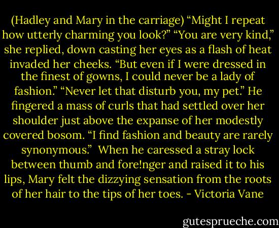 (Hadley and Mary in the carriage)<br />“Might I repeat how utterly charming you look?”<br />“You are very kind,” she replied, down casting her eyes as a flash of heat invaded her cheeks. “But even if I were dressed in the finest of gowns, I could never be a lady of fashion.”<br />“Never let that disturb you, my pet.” He fingered a mass of curls that had settled over her shoulder just above the expanse of her modestly covered bosom. “I find fashion and beauty are rarely synonymous.” <br />When he caressed a stray lock between thumb and fore!nger and raised it to his lips, Mary felt the dizzying sensation from the roots of her hair to the tips of her toes. - Victoria Vane
