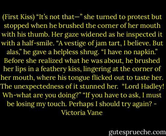(First Kiss)<br />“It’s not that—” she turned to protest but stopped when he brushed the corner of her mouth with his thumb. Her gaze widened as he inspected it with a half-smile.<br />“A vestige of jam tart, I believe. But alas,” he gave a helpless shrug. “I have no napkin.” Before she realized what he was about, he brushed her lips in a feathery kiss, lingering at the corner of her mouth, where his tongue flicked out to taste her. The unexpectedness of it stunned her. <br />“Lord Hadley! Wh-what are you doing?”<br />“If you have to ask, I must be losing my touch. Perhaps I should try again? - Victoria Vane