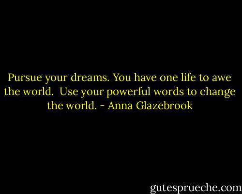 Pursue your dreams. You have one life to awe the world. <br />Use your powerful words to change the world. - Anna Glazebrook