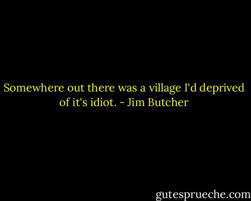 Somewhere out there was a village I'd deprived of it's idiot. - Jim Butcher