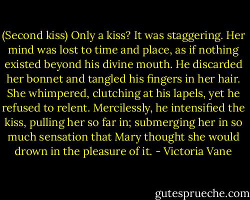 (Second kiss)<br />Only a kiss?<br />It was staggering.<br />Her mind was lost to time and place, as if nothing existed beyond his divine mouth. He discarded her bonnet and tangled his fingers in her hair. She whimpered, clutching at his lapels, yet he refused to relent. Mercilessly, he intensified the kiss, pulling her so far in; submerging her in so much sensation<br />that Mary thought she would drown in the pleasure of it. - Victoria Vane