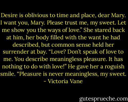 Desire is oblivious to time and place, dear Mary. I want you, Mary. Please trust me, my sweet. Let me show you the ways of love.”<br />She stared back at him, her body filled with the want he had described, but common sense held her surrender at bay.<br />“Love? Don’t speak of love to me. You describe meaningless pleasure. It has nothing to do with love!”<br />He gave her a roguish smile. “Pleasure is never meaningless, my sweet. - Victoria Vane