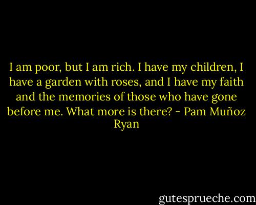 I am poor, but I am rich. I have my children, I have a garden with roses, and I have my faith and the memories of those who have gone before me. What more is there? - Pam Muñoz Ryan
