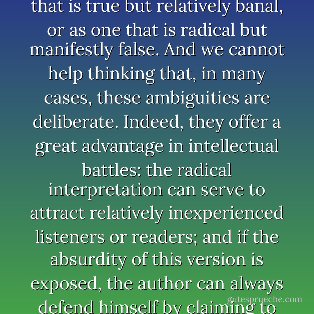 We have seen in this book numerous ambiguous texts that can be interpreted in two different ways: as an assertion that is true but relatively banal, or as one that is radical but manifestly false. And we cannot help thinking that, in many cases, these ambiguities are deliberate. Indeed, they offer a great advantage in intellectual battles: the radical interpretation can serve to attract relatively inexperienced listeners or readers; and if the absurdity of this version is exposed, the author can always defend himself by claiming to have been misunderstood, and retreat to the innocuous interpretation. - Alan Sokal