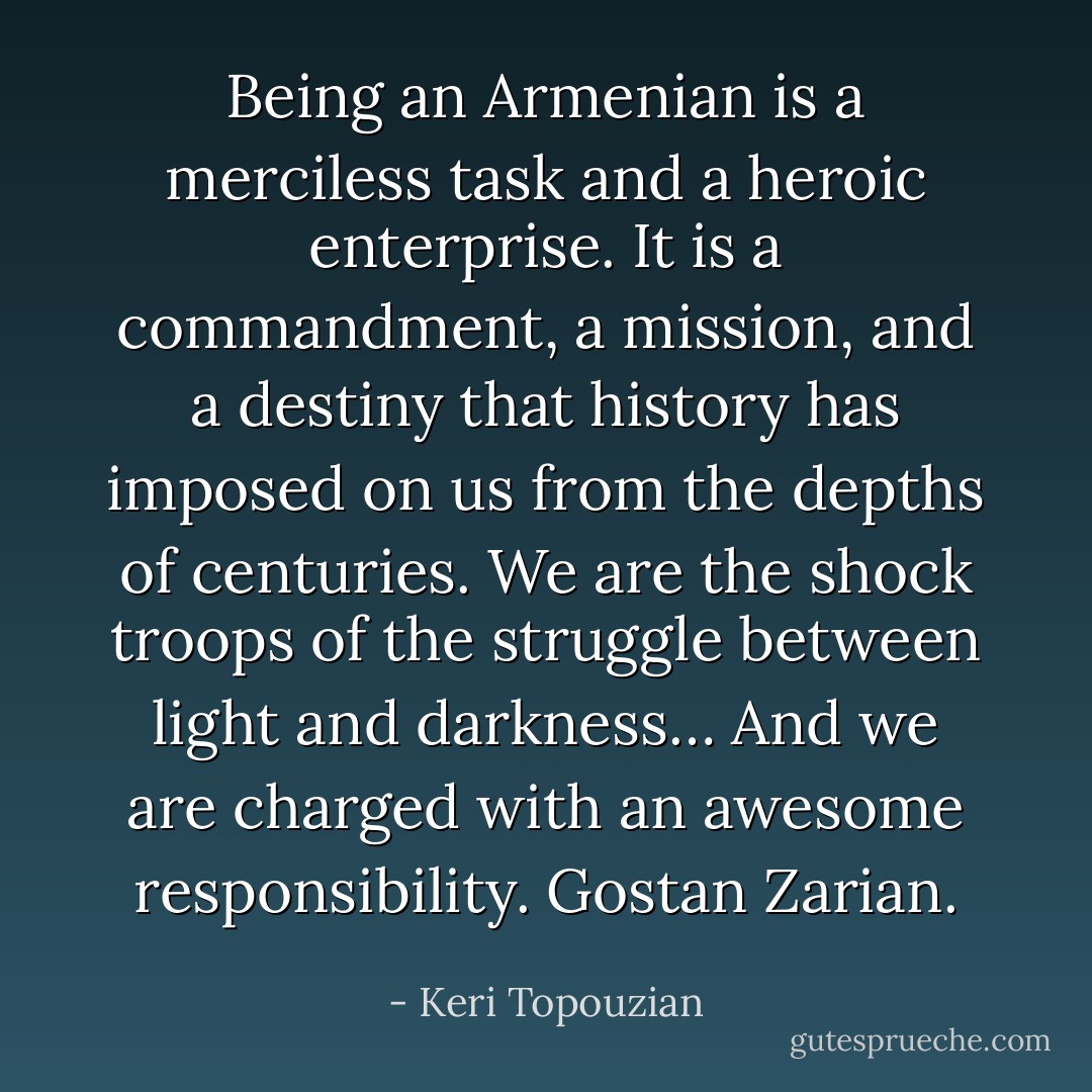 Being an Armenian is a merciless task and a heroic enterprise. It is a commandment, a mission, and a destiny that history has imposed on us from the depths of centuries. We are the shock troops of the struggle between light and darkness… And we are charged with an awesome responsibility. Gostan Zarian. - Keri Topouzian