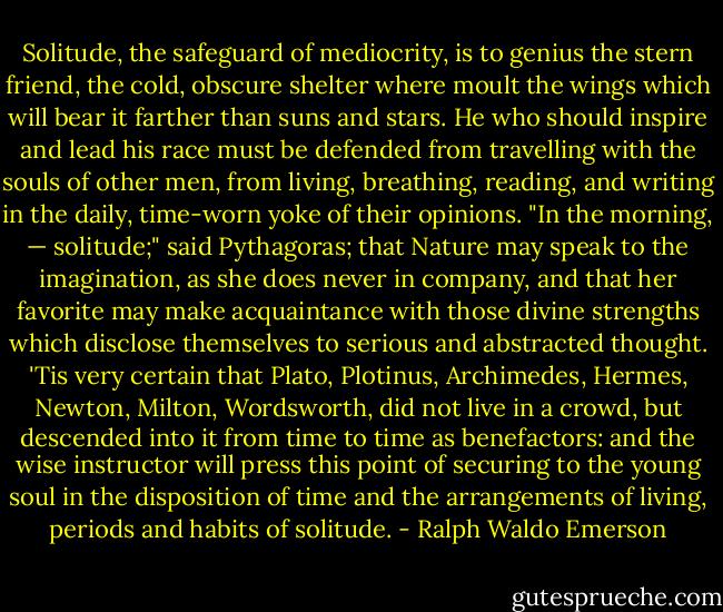 Solitude, the safeguard of mediocrity, is to genius the stern friend, the cold, obscure shelter where moult the wings which will bear it farther than suns and stars. He who should inspire and lead his race must be defended from travelling with the souls of other men, from living, breathing, reading, and writing in the daily, time-worn yoke of their opinions. "In the morning, — solitude;" said Pythagoras; that Nature may speak to the imagination, as she does never in company, and that her favorite may make acquaintance with those divine strengths which disclose themselves to serious and abstracted thought. 'Tis very certain that Plato, Plotinus, Archimedes, Hermes, Newton, Milton, Wordsworth, did not live in a crowd, but descended into it from time to time as benefactors: and the wise instructor will press this point of securing to the young soul in the disposition of time and the arrangements of living, periods and habits of solitude. - Ralph Waldo Emerson