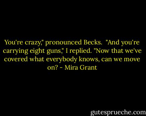 You're crazy," pronounced Becks.<br /><br />"And you're carrying eight guns," I replied. "Now that we've covered what everybody knows, can we move on? - Mira Grant