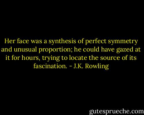 Her face was a synthesis of perfect symmetry and unusual proportion; he could have gazed at it for hours, trying to locate the source of its fascination. - J.K. Rowling