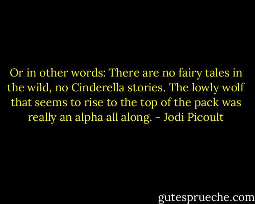 Or in other words: There are no fairy tales in the wild, no Cinderella stories. The lowly wolf that seems to rise to the top of the pack was really an alpha all along. - Jodi Picoult