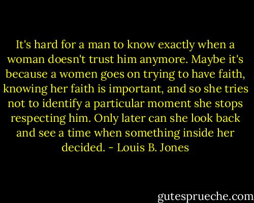 It's hard for a man to know exactly when a woman doesn't trust him anymore. Maybe it's because a women goes on trying to have faith, knowing her faith is important, and so she tries not to identify a particular moment she stops respecting him. Only later can she look back and see a time when something inside her decided. - Louis B. Jones