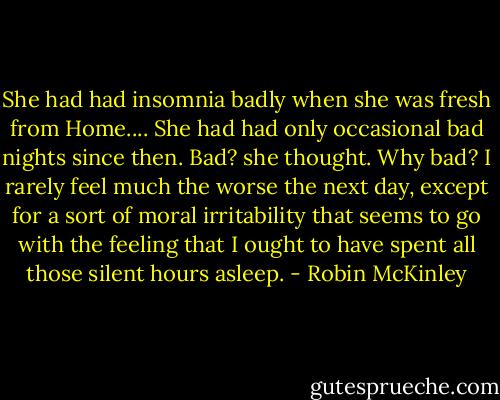 She had had insomnia badly when she was fresh from Home.... She had had only occasional bad nights since then. Bad? she thought. Why bad? I rarely feel much the worse the next day, except for a sort of moral irritability that seems to go with the feeling that I ought to have spent all those silent hours asleep. - Robin McKinley