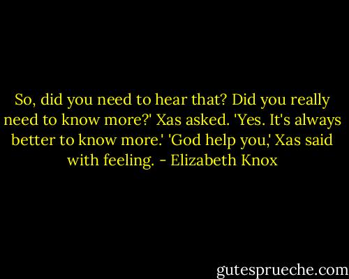 So, did you need to hear that? Did you really need to know more?' Xas asked.<br />'Yes. It's always better to know more.'<br />'God help you,' Xas said with feeling. - Elizabeth Knox