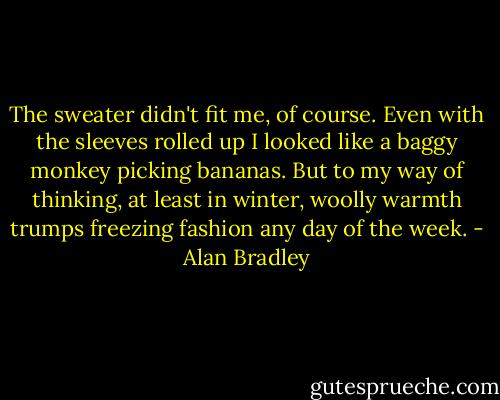 The sweater didn't fit me, of course. Even with the sleeves rolled up I looked like a baggy monkey picking bananas. But to my way of thinking, at least in winter, woolly warmth trumps freezing fashion any day of the week. - Alan Bradley