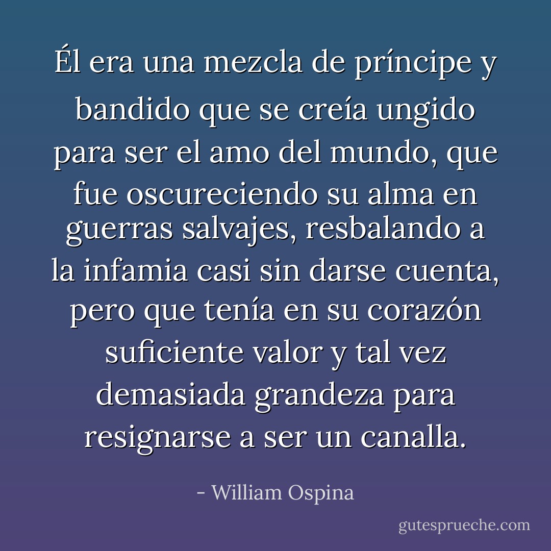 Él era una mezcla de príncipe y bandido que se creía ungido para ser el amo del mundo, que fue oscureciendo su alma en guerras salvajes, resbalando a la infamia casi sin darse cuenta, pero que tenía en su corazón suficiente valor y tal vez demasiada grandeza para resignarse a ser un canalla. - William Ospina