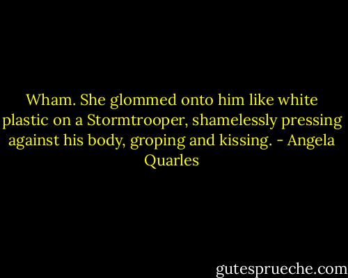 Wham. She glommed onto him like white plastic on a Stormtrooper, shamelessly pressing against his body, groping and kissing. - Angela Quarles