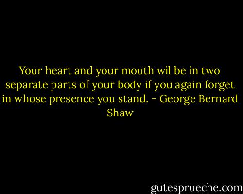 Your heart and your mouth wil be in two separate parts of your body if you again forget in whose presence you stand. - George Bernard Shaw