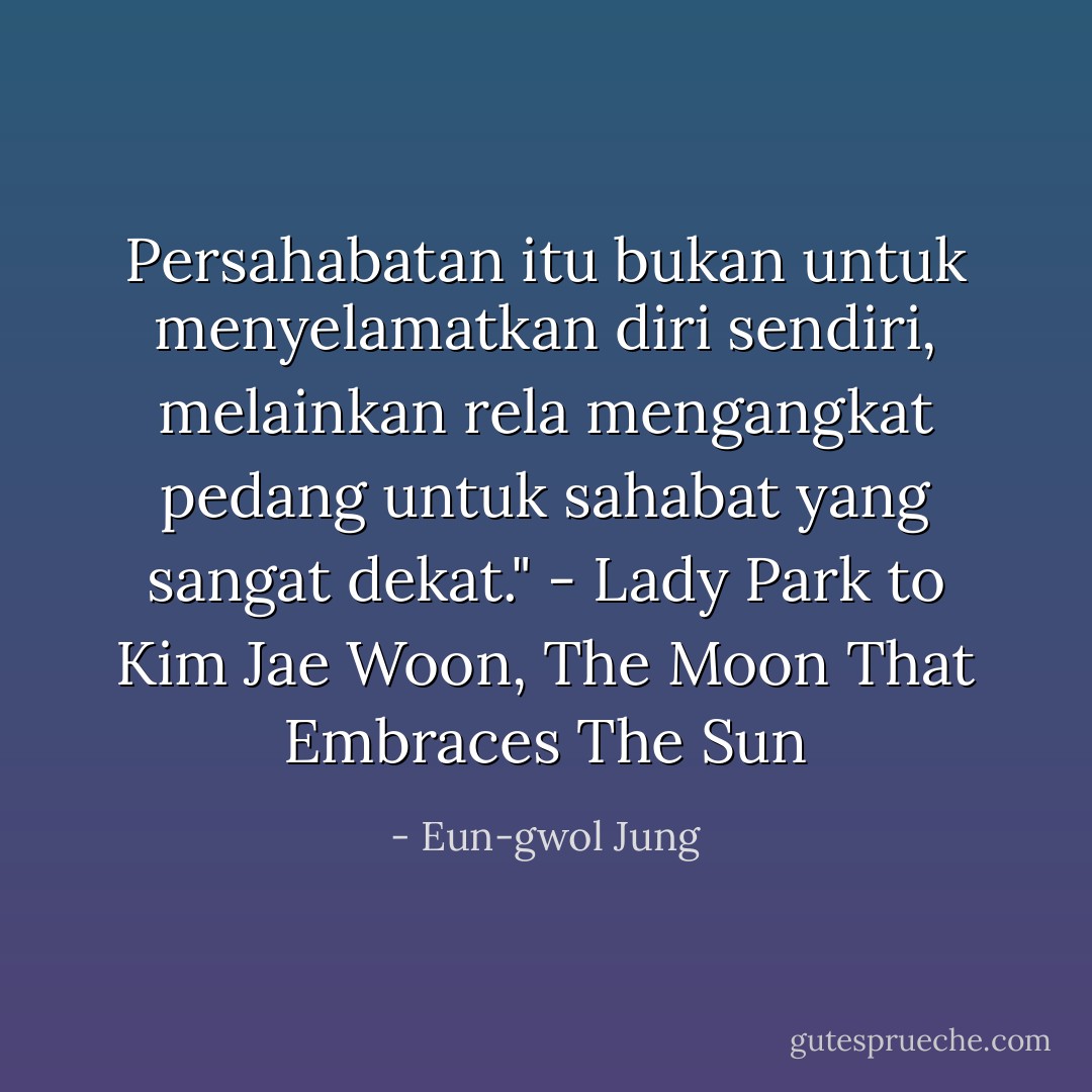 Persahabatan itu bukan untuk menyelamatkan diri sendiri, melainkan rela mengangkat pedang untuk sahabat yang sangat dekat." - Lady Park to Kim Jae Woon, The Moon That Embraces The Sun - Eun-gwol Jung