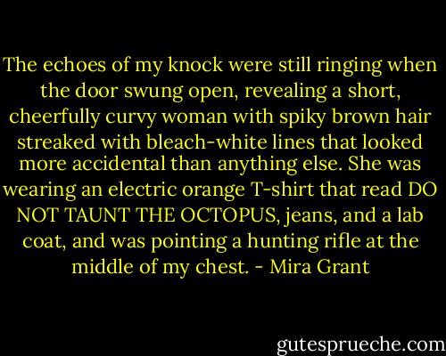 The echoes of my knock were still ringing when the door swung open, revealing a short, cheerfully curvy woman with spiky brown hair streaked with bleach-white lines that looked more accidental than anything else. She was wearing an electric orange T-shirt that read DO NOT TAUNT THE OCTOPUS, jeans, and a lab coat, and was pointing a hunting rifle at the middle of my chest. - Mira Grant