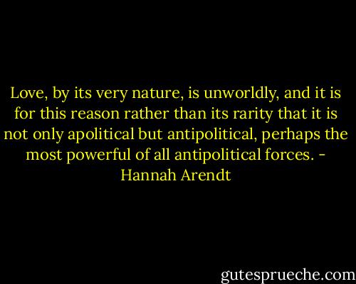 Love, by its very nature, is unworldly, and it is for this reason rather than its rarity that it is not only apolitical but antipolitical, perhaps the most powerful of all antipolitical forces. - Hannah Arendt