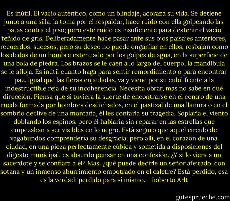 Es inútil. El vacío auténtico, como un blindaje, acoraza su vida. Se detiene junto a una silla, la toma por el respaldar, hace ruido con ella golpeando las patas contra el piso; pero este ruido es insuficiente para desteñir el vacío teñido de gris. Deliberadamente hace pasar ante sus ojos paisajes anteriores, recuerdos, sucesos; pero su deseo no puede engarfiar en ellos, resbalan como los dedos de un hombre extenuado por los golpes de agua, en la superficie de una bola de piedra. Los brazos se le caen a lo largo del cuerpo, la mandíbula se le afloja. Es inútil cuanto haga para sentir remordimiento o para encontrar paz. Igual que las fieras enjauladas, va y viene por su cubil frente a la indestructible reja de su incoherencia. Necesita obrar, mas no sabe en qué dirección. Piensa que si tuviera la suerte de encontrarse en el centro de una rueda formada por hombres desdichados, en el pastizal de una llanura o en el sombrío declive de una montaña, él les contaría su tragedia. Soplaría el vien­to doblando los espinos, pero él hablaría sin reparar en las estrellas que empezaban a ser visibles en lo negro. Está seguro que aquel círculo de vagabundos comprendería su desgracia; pero allí, en el corazón de una ciudad, en una pieza perfectamente cúbica y sometida a disposiciones del digesto municipal, es ab­surdo pensar en una confesión. ¿Y si lo viera a un sacerdote y se confiara a él? Mas, ¿qué puede decirle un señor afeitado, con sotana y un inmenso aburri­miento empotrado en el caletre? Está perdido, ésa es la verdad; perdido para sí mismo. - Roberto Arlt