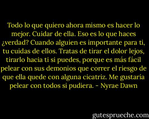 Todo lo que quiero ahora mismo es hacer lo mejor. Cuidar de ella. Eso es lo que haces ¿verdad? Cuando alguien es importante para ti, tu cuidas de ellos. Tratas de tirar el dolor lejos, tirarlo hacia ti si puedes, porque es más fácil pelear con sus demonios que correr el riesgo de que ella quede con alguna cicatriz. Me gustaría pelear con todos si pudiera. - Nyrae Dawn