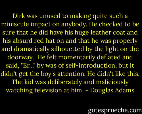 Dirk was unused to making quite such a miniscule impact on anybody. He checked to be sure that he did have his huge leather coat and his absurd red hat on and that he was properly and dramatically silhouetted by the light on the doorway.<br /><br />He felt momentarily deflated and said, "Er..." by was of self-introduction, but it didn't get the boy's attention. He didn't like this. The kid was deliberately and maliciously watching television at him. - Douglas Adams