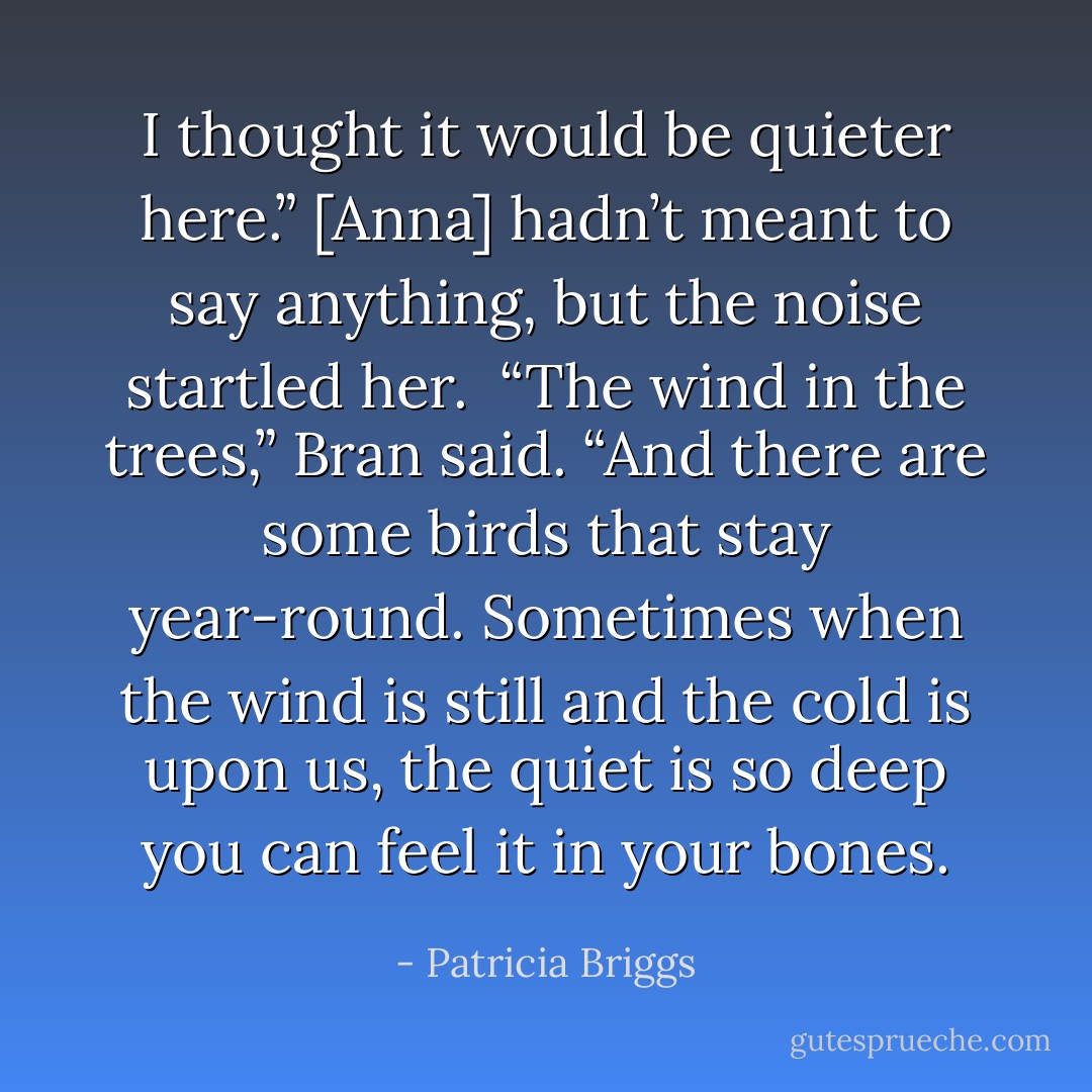 I thought it would be quieter here.” [Anna] hadn’t meant to say anything, but the noise startled her. <br />“The wind in the trees,” Bran said. “And there are some birds that stay year-round. Sometimes when the wind is still and the cold is upon us, the quiet is so deep you can feel it in your bones. - Patricia Briggs