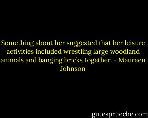 Something about her suggested that her leisure activities included wrestling large woodland animals and banging bricks together. - Maureen Johnson