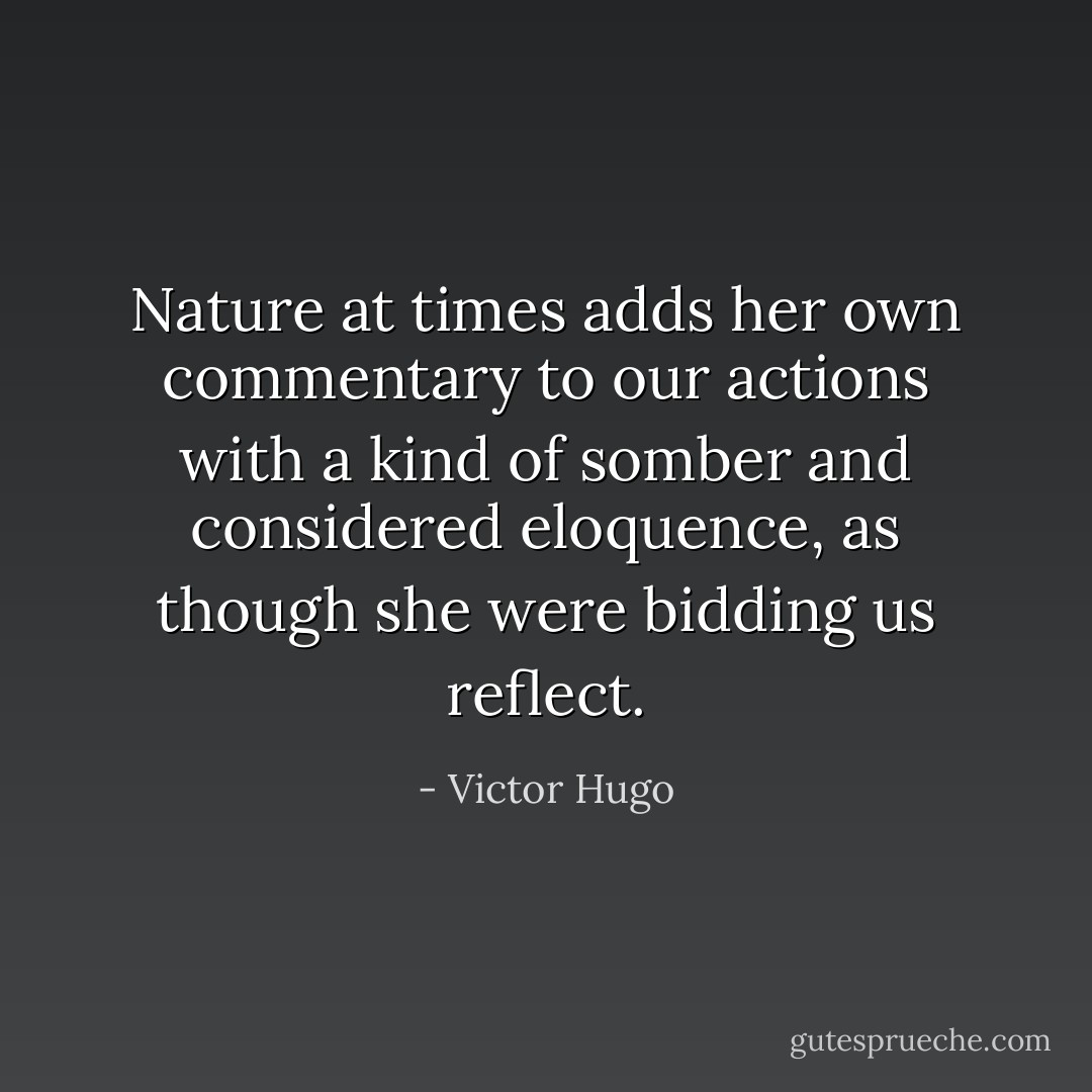 Nature at times adds her own commentary to our actions with a kind of somber and considered eloquence, as though she were bidding us reflect. - Victor Hugo