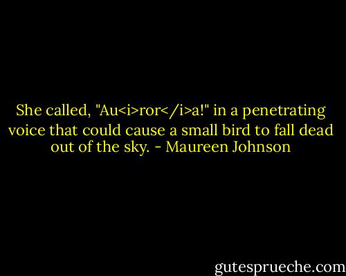 She called, "Au<i>ror</i>a!" in a penetrating voice that could cause a small bird to fall dead out of the sky. - Maureen Johnson