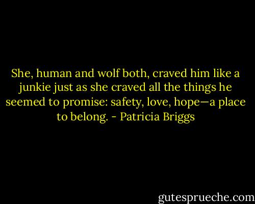 She, human and wolf both, craved him like a junkie just as she craved all the things he seemed to promise: safety, love, hope—a place to belong. - Patricia Briggs