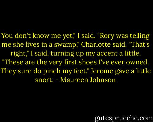 You don't know me yet," I said.<br />"Rory was telling me she lives in a swamp," Charlotte said.<br />"That's right," I said, turning up my accent a little. "These are the very first shoes I've ever owned. They sure do pinch my feet."<br />Jerome gave a little snort. - Maureen Johnson