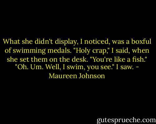 What she didn't display, I noticed, was a boxful of swimming medals.<br />"Holy crap," I said, when she set them on the desk. "You're like a fish."<br />"Oh. Um. Well, I swim, you see."<br />I saw. - Maureen Johnson