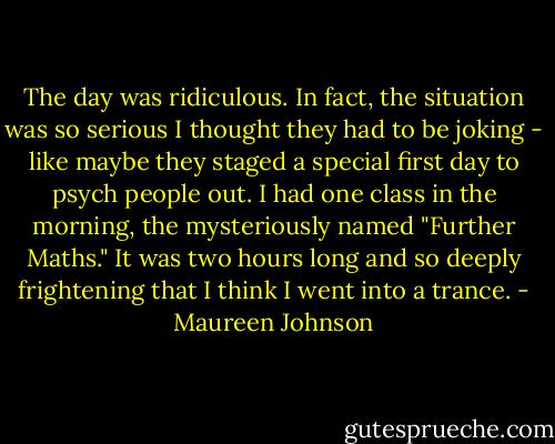 The day was ridiculous.<br />In fact, the situation was so serious I thought they had to be joking - like maybe they staged a special first day to psych people out. I had one class in the morning, the mysteriously named "Further Maths." It was two hours long and so deeply frightening that I think I went into a trance. - Maureen Johnson
