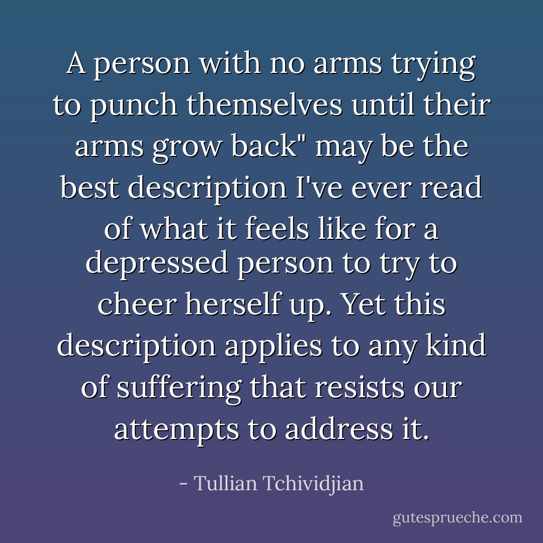 A person with no arms trying to punch themselves until their arms grow back" may be the best description I've ever read of what it feels like for a depressed person to try to cheer herself up. Yet this description applies to any kind of suffering that resists our attempts to address it. - Tullian Tchividjian