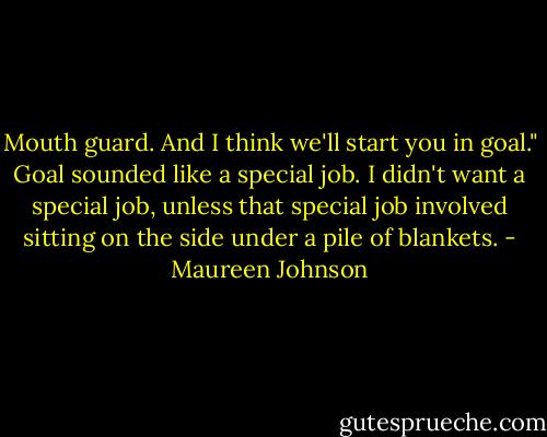 Mouth guard. And I think we'll start you in goal."<br />Goal sounded like a special job. I didn't want a special job, unless that special job involved sitting on the side under a pile of blankets. - Maureen Johnson