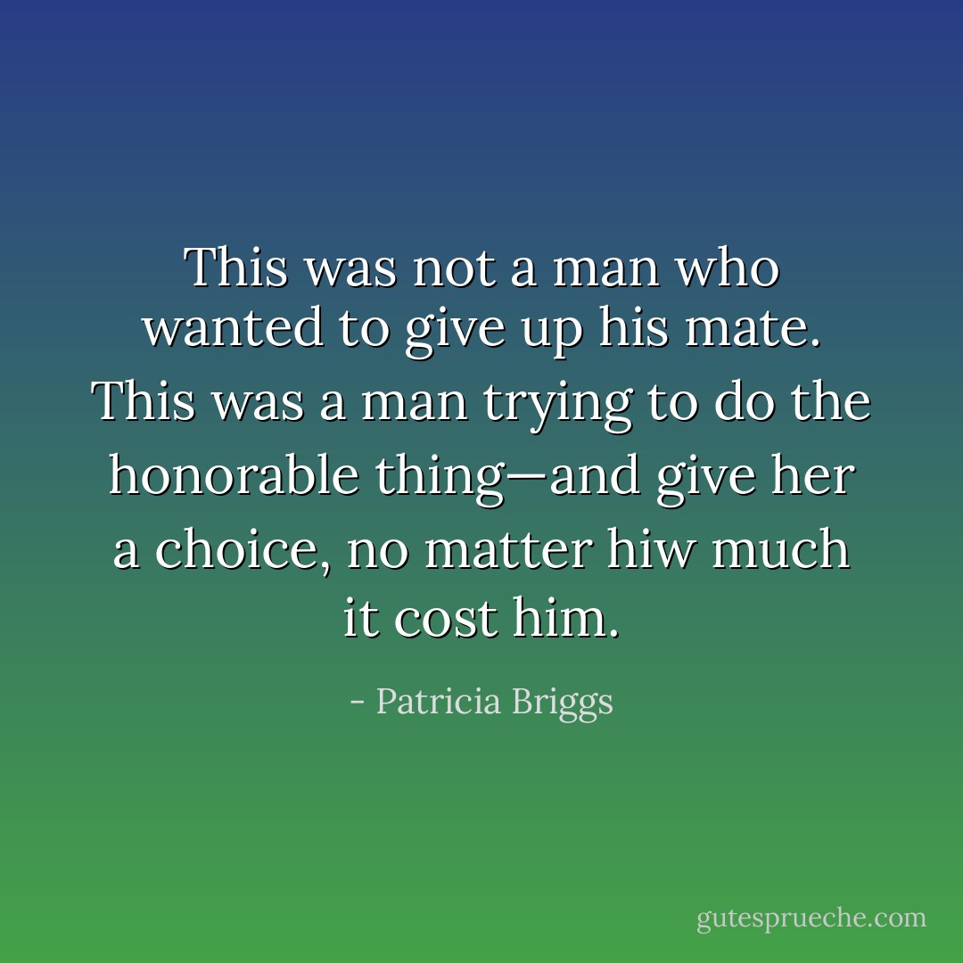 This was not a man who wanted to give up his mate. This was a man trying to do the honorable thing—and give her a choice, no matter hiw much it cost him. - Patricia Briggs