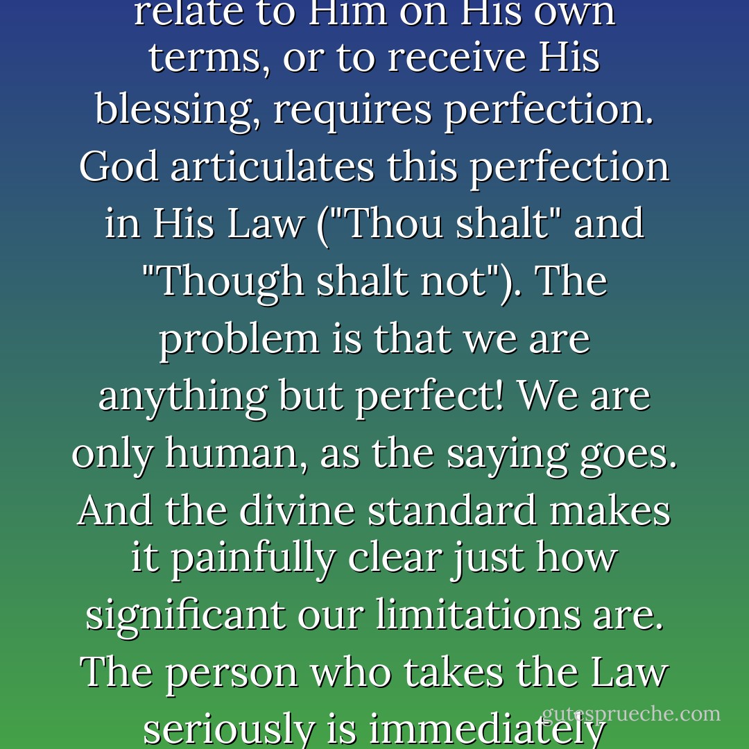 The God of the Bible is a holy and righteous God. Which is another way of saying that to relate to Him on His own terms, or to receive His blessing, requires perfection. God articulates this perfection in His Law ("Thou shalt" and "Though shalt not"). The problem is that we are anything but perfect! We are only human, as the saying goes. And the divine standard makes it painfully clear just how significant our limitations are. The person who takes the Law seriously is immediately humbled, if not demolished completely. - Tullian Tchividjian