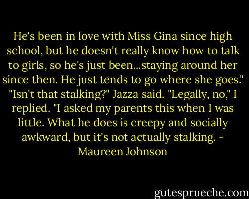He's been in love with Miss Gina since high school, but he doesn't really know how to talk to girls, so he's just been...staying around her since then. He just tends to go where she goes."<br />"Isn't that stalking?" Jazza said.<br />"Legally, no," I replied. "I asked my parents this when I was little. What he does is creepy and socially awkward, but it's not actually stalking. - Maureen Johnson