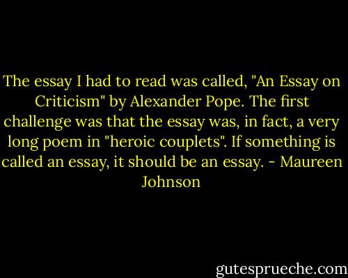 The essay I had to read was called, "An Essay on Criticism" by Alexander Pope.<br />The first challenge was that the essay was, in fact, a very long poem in "heroic couplets". If something is called an essay, it should be an essay. - Maureen Johnson
